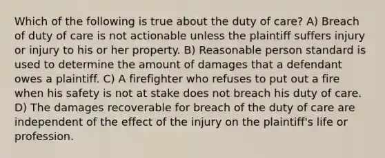 Which of the following is true about the duty of care? A) Breach of duty of care is not actionable unless the plaintiff suffers injury or injury to his or her property. B) Reasonable person standard is used to determine the amount of damages that a defendant owes a plaintiff. C) A firefighter who refuses to put out a fire when his safety is not at stake does not breach his duty of care. D) The damages recoverable for breach of the duty of care are independent of the effect of the injury on the plaintiff's life or profession.