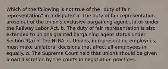 Which of the following is not true of the "duty of fair representation" in a dispute? a. The duty of fair representation arose out of the union's exclusive bargaining agent status under the Railway Labor Act. b. The duty of fair representation is also extended to unions granted bargaining agent status under Section 9(a) of the NLRA. c. Unions, in representing employees, must make unilateral decisions that affect all employees in equally. d. The Supreme Court held that unions should be given broad discretion by the courts in negotiation practices.