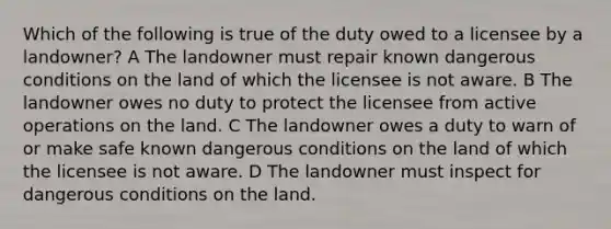 Which of the following is true of the duty owed to a licensee by a landowner? A The landowner must repair known dangerous conditions on the land of which the licensee is not aware. B The landowner owes no duty to protect the licensee from active operations on the land. C The landowner owes a duty to warn of or make safe known dangerous conditions on the land of which the licensee is not aware. D The landowner must inspect for dangerous conditions on the land.