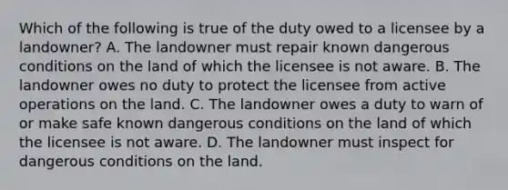 Which of the following is true of the duty owed to a licensee by a landowner? A. The landowner must repair known dangerous conditions on the land of which the licensee is not aware. B. The landowner owes no duty to protect the licensee from active operations on the land. C. The landowner owes a duty to warn of or make safe known dangerous conditions on the land of which the licensee is not aware. D. The landowner must inspect for dangerous conditions on the land.