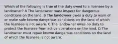 Which of the following is true of the duty owed to a licensee by a landowner? A The landowner must inspect for dangerous conditions on the land. B The landowner owes a duty to warn of or make safe known dangerous conditions on the land of which the licensee is not aware. C The landowner owes no duty to protect the licensee from active operations on the land. D The landowner must repair known dangerous conditions on the land of which the licensee is not aware.