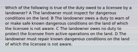 Which of the following is true of the duty owed to a licensee by a landowner? A The landowner must inspect for dangerous conditions on the land. B The landowner owes a duty to warn of or make safe known dangerous conditions on the land of which the licensee is not aware. C The landowner owes no duty to protect the licensee from active operations on the land. D The landowner must repair known dangerous conditions on the land of which the licensee is not aware.