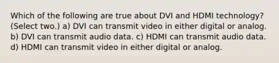 Which of the following are true about DVI and HDMI technology? (Select two.) a) DVI can transmit video in either digital or analog. b) DVI can transmit audio data. c) HDMI can transmit audio data. d) HDMI can transmit video in either digital or analog.