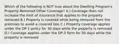 Which of the following is NOT true about the Dwelling Program's Property Removed Other Coverage? A.) Coverage does not increase the limit of insurance that applies to the property removed B.) Property is covered while being removed from the premises to avoid a covered loss C.) Property coverage applies under the DP-1 policy for 30 days while the property is removed D.) Coverage applies under the DP-3 form for 30 days while the property is removed