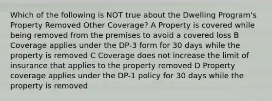 Which of the following is NOT true about the Dwelling Program's Property Removed Other Coverage? A Property is covered while being removed from the premises to avoid a covered loss B Coverage applies under the DP-3 form for 30 days while the property is removed C Coverage does not increase the limit of insurance that applies to the property removed D Property coverage applies under the DP-1 policy for 30 days while the property is removed