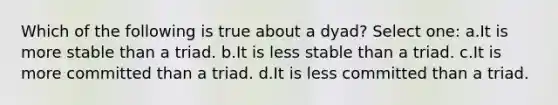 Which of the following is true about a dyad? Select one: a.It is more stable than a triad. b.It is less stable than a triad. c.It is more committed than a triad. d.It is less committed than a triad.