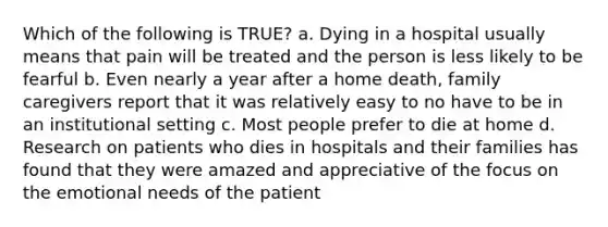 Which of the following is TRUE? a. Dying in a hospital usually means that pain will be treated and the person is less likely to be fearful b. Even nearly a year after a home death, family caregivers report that it was relatively easy to no have to be in an institutional setting c. Most people prefer to die at home d. Research on patients who dies in hospitals and their families has found that they were amazed and appreciative of the focus on the emotional needs of the patient