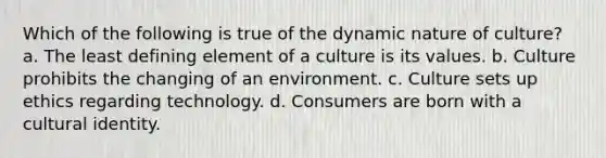 Which of the following is true of the dynamic nature of culture? a. The least defining element of a culture is its values. b. Culture prohibits the changing of an environment. c. Culture sets up ethics regarding technology. d. Consumers are born with a cultural identity.