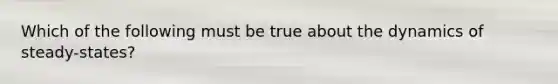 Which of the following must be true about the dynamics of steady-states?