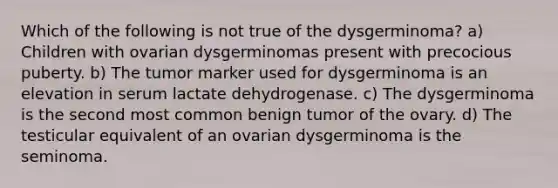 Which of the following is not true of the dysgerminoma? a) Children with ovarian dysgerminomas present with precocious puberty. b) The tumor marker used for dysgerminoma is an elevation in serum lactate dehydrogenase. c) The dysgerminoma is the second most common benign tumor of the ovary. d) The testicular equivalent of an ovarian dysgerminoma is the seminoma.