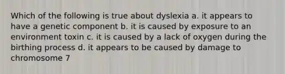 Which of the following is true about dyslexia a. it appears to have a genetic component b. it is caused by exposure to an environment toxin c. it is caused by a lack of oxygen during the birthing process d. it appears to be caused by damage to chromosome 7