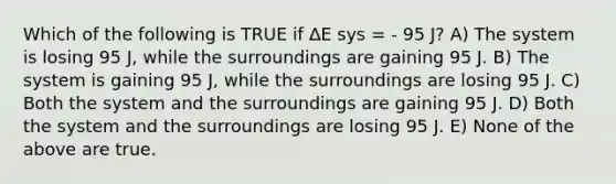 Which of the following is TRUE if ∆E sys = - 95 J? A) The system is losing 95 J, while the surroundings are gaining 95 J. B) The system is gaining 95 J, while the surroundings are losing 95 J. C) Both the system and the surroundings are gaining 95 J. D) Both the system and the surroundings are losing 95 J. E) None of the above are true.