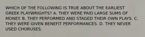 WHICH OF THE FOLLOWING IS TRUE ABOUT THE EARLIEST GREEK PLAYWRIGHTS? A. THEY WERE PAID LARGE SUMS OF MONEY. B. THEY PERFORMED AND STAGED THEIR OWN PLAYS. C. THEY WERE GIVEN BENEFIT PERFORMANCES. D. THEY NEVER USED CHORUSES.