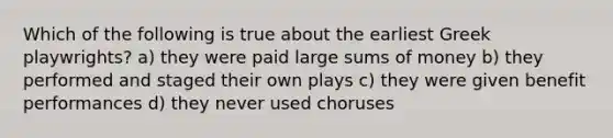 Which of the following is true about the earliest Greek playwrights? a) they were paid large sums of money b) they performed and staged their own plays c) they were given benefit performances d) they never used choruses