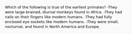 Which of the following is true of the earliest primates? -They were large-brained, diurnal monkeys found in Africa. -They had nails on their fingers like modern humans. -They had fully enclosed eye sockets like modern humans. -They were small, nocturnal, and found in North America and Europe.