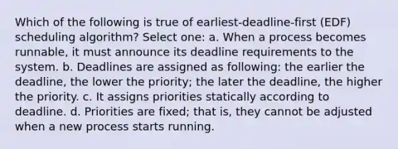 Which of the following is true of earliest-deadline-first (EDF) scheduling algorithm? Select one: a. When a process becomes runnable, it must announce its deadline requirements to the system. b. Deadlines are assigned as following: the earlier the deadline, the lower the priority; the later the deadline, the higher the priority. c. It assigns priorities statically according to deadline. d. Priorities are fixed; that is, they cannot be adjusted when a new process starts running.