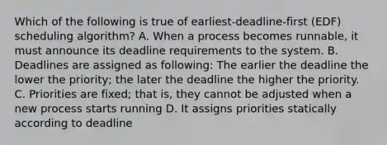 Which of the following is true of earliest-deadline-first (EDF) scheduling algorithm? A. When a process becomes runnable, it must announce its deadline requirements to the system. B. Deadlines are assigned as following: The earlier the deadline the lower the priority; the later the deadline the higher the priority. C. Priorities are fixed; that is, they cannot be adjusted when a new process starts running D. It assigns priorities statically according to deadline