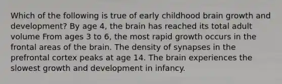 Which of the following is true of early childhood brain growth and development? By age 4, the brain has reached its total adult volume From ages 3 to 6, the most rapid growth occurs in the frontal areas of the brain. The density of synapses in the prefrontal cortex peaks at age 14. The brain experiences the slowest growth and development in infancy.