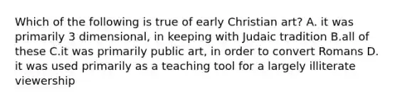 Which of the following is true of early Christian art? A. it was primarily 3 dimensional, in keeping with Judaic tradition B.all of these C.it was primarily public art, in order to convert Romans D. it was used primarily as a teaching tool for a largely illiterate viewership