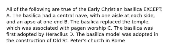 All of the following are true of the Early Christian basilica EXCEPT: A. The basilica had a central nave, with one aisle at each side, and an apse at one end B. The basilica replaced the temple, which was associated with pagan worship C. The basilica was first adopted by Heraclius D. The basilica model was adopted in the construction of Old St. Peter's church in Rome