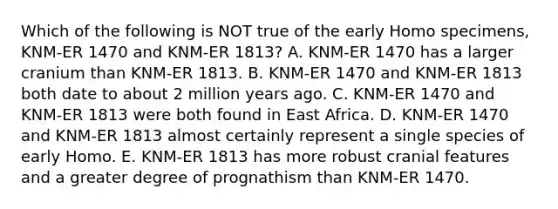 Which of the following is NOT true of the early Homo specimens, KNM-ER 1470 and KNM-ER 1813? A. KNM-ER 1470 has a larger cranium than KNM-ER 1813. B. KNM-ER 1470 and KNM-ER 1813 both date to about 2 million years ago. C. KNM-ER 1470 and KNM-ER 1813 were both found in East Africa. D. KNM-ER 1470 and KNM-ER 1813 almost certainly represent a single species of early Homo. E. KNM-ER 1813 has more robust cranial features and a greater degree of prognathism than KNM-ER 1470.