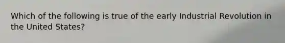 Which of the following is true of the early Industrial Revolution in the United States?