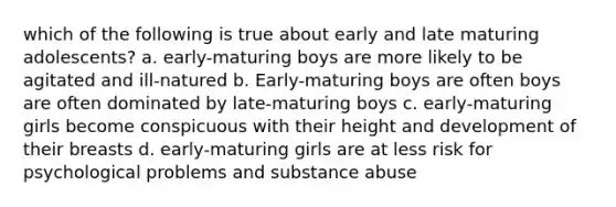 which of the following is true about early and late maturing adolescents? a. early-maturing boys are more likely to be agitated and ill-natured b. Early-maturing boys are often boys are often dominated by late-maturing boys c. early-maturing girls become conspicuous with their height and development of their breasts d. early-maturing girls are at less risk for psychological problems and substance abuse