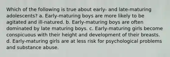 Which of the following is true about early- and late-maturing adolescents? a. Early-maturing boys are more likely to be agitated and ill-natured. b. Early-maturing boys are often dominated by late maturing boys. c. Early-maturing girls become conspicuous with their height and development of their breasts. d. Early-maturing girls are at less risk for psychological problems and substance abuse.