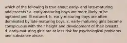 which of the following is true about early- and late-maturing adolescents? a. early-maturing boys are more likely to be agitated and ill-natured. b. early-maturing boys are often dominated by late-maturing boys. c. early-maturing girls become conspicuous with their height and development of their breasts. d. early-maturing girls are at less risk for psychological problems and substance abuse.