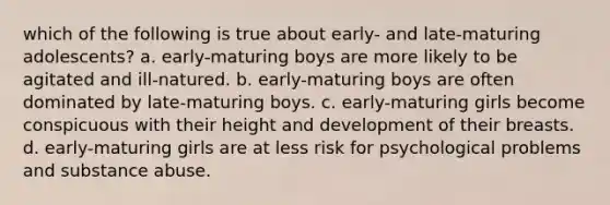 which of the following is true about early- and late-maturing adolescents? a. early-maturing boys are more likely to be agitated and ill-natured. b. early-maturing boys are often dominated by late-maturing boys. c. early-maturing girls become conspicuous with their height and development of their breasts. d. early-maturing girls are at less risk for psychological problems and substance abuse.