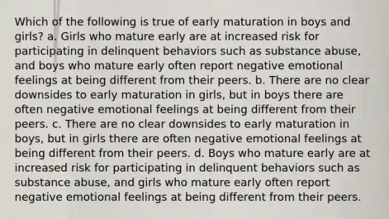 Which of the following is true of early maturation in boys and girls? a. Girls who mature early are at increased risk for participating in delinquent behaviors such as substance abuse, and boys who mature early often report negative emotional feelings at being different from their peers. b. There are no clear downsides to early maturation in girls, but in boys there are often negative emotional feelings at being different from their peers. c. There are no clear downsides to early maturation in boys, but in girls there are often negative emotional feelings at being different from their peers. d. Boys who mature early are at increased risk for participating in delinquent behaviors such as substance abuse, and girls who mature early often report negative emotional feelings at being different from their peers.