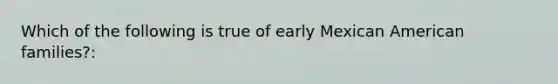 Which of the following is true of early Mexican American families?: