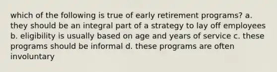 which of the following is true of early retirement programs? a. they should be an integral part of a strategy to lay off employees b. eligibility is usually based on age and years of service c. these programs should be informal d. these programs are often involuntary