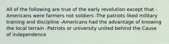 All of the following are true of the early revolution except that -Americans were farmers not soldiers -The patriots liked military training and discipline -Americans had the advantage of knowing the local terrain -Patriots or university united behind the Cause of independence