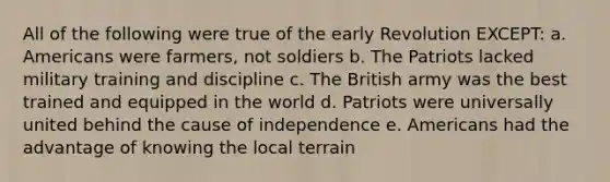 All of the following were true of the early Revolution EXCEPT: a. Americans were farmers, not soldiers b. The Patriots lacked military training and discipline c. The British army was the best trained and equipped in the world d. Patriots were universally united behind the cause of independence e. Americans had the advantage of knowing the local terrain