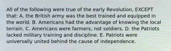 All of the following were true of the early Revolution, EXCEPT that: A. the British army was the best trained and equipped in the world. B. Americans had the advantage of knowing the local terrain. C. Americans were farmers, not soldiers. D. the Patriots lacked military training and discipline. E. Patriots were universally united behind the cause of independence.