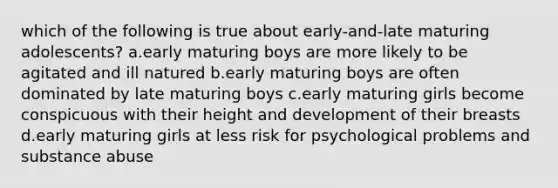 which of the following is true about early-and-late maturing adolescents? a.early maturing boys are more likely to be agitated and ill natured b.early maturing boys are often dominated by late maturing boys c.early maturing girls become conspicuous with their height and development of their breasts d.early maturing girls at less risk for psychological problems and substance abuse