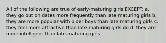 All of the following are true of early-maturing girls EXCEPT: a. they go out on dates more frequently than late-maturing girls b. they are more popular with older boys than late-maturing girls c. they feel more attractive than late-maturing girls do d. they are more intelligent than late-maturing girls