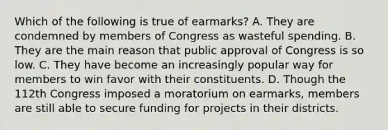 Which of the following is true of earmarks? A. They are condemned by members of Congress as wasteful spending. B. They are the main reason that public approval of Congress is so low. C. They have become an increasingly popular way for members to win favor with their constituents. D. Though the 112th Congress imposed a moratorium on earmarks, members are still able to secure funding for projects in their districts.