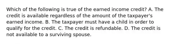 Which of the following is true of the earned income credit? A. The credit is available regardless of the amount of the taxpayer's earned income. B. The taxpayer must have a child in order to qualify for the credit. C. The credit is refundable. D. The credit is not available to a surviving spouse.