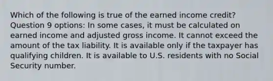 Which of the following is true of the earned income credit? Question 9 options: In some cases, it must be calculated on earned income and adjusted gross income. It cannot exceed the amount of the tax liability. It is available only if the taxpayer has qualifying children. It is available to U.S. residents with no Social Security number.