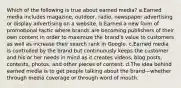 Which of the following is true about earned media? a.Earned media includes magazine, outdoor, radio, newspaper advertising or display advertising on a website. b.Earned a new form of promotional tactic where brands are becoming publishers of their own content in order to maximize the brand's value to customers as well as increase their search rank in Google. c.Earned media is controlled by the brand but continuously keeps the customer and his or her needs in mind as it creates videos, blog posts, contests, photos, and other pieces of content. d.The idea behind earned media is to get people talking about the brand—whether through media coverage or through word of mouth.