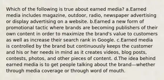 Which of the following is true about earned media? a.Earned media includes magazine, outdoor, radio, newspaper advertising or display advertising on a website. b.Earned a new form of promotional tactic where brands are becoming publishers of their own content in order to maximize the brand's value to customers as well as increase their search rank in Google. c.Earned media is controlled by the brand but continuously keeps the customer and his or her needs in mind as it creates videos, blog posts, contests, photos, and other pieces of content. d.The idea behind earned media is to get people talking about the brand—whether through media coverage or through word of mouth.