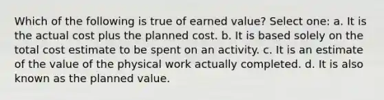 Which of the following is true of earned value? Select one: a. It is the actual cost plus the planned cost. b. It is based solely on the total cost estimate to be spent on an activity. c. It is an estimate of the value of the physical work actually completed. d. It is also known as the planned value.