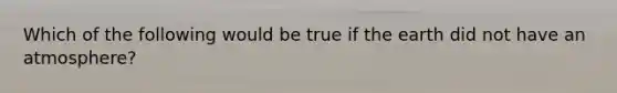 Which of the following would be true if the earth did not have an atmosphere?