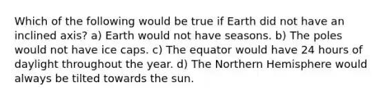 Which of the following would be true if Earth did not have an inclined axis? a) Earth would not have seasons. b) The poles would not have ice caps. c) The equator would have 24 hours of daylight throughout the year. d) The Northern Hemisphere would always be tilted towards the sun.