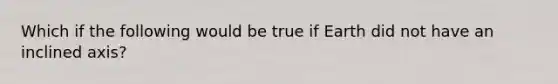 Which if the following would be true if Earth did not have an inclined axis?