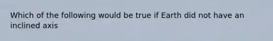 Which of the following would be true if Earth did not have an inclined axis