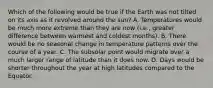 Which of the following would be true if the Earth was not tilted on its axis as it revolved around the sun? A. Temperatures would be much more extreme than they are now (i.e., greater difference between warmest and coldest months). B. There would be no seasonal change in temperature patterns over the course of a year. C. The subsolar point would migrate over a much larger range of latitude than it does now. D. Days would be shorter throughout the year at high latitudes compared to the Equator.