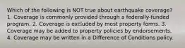 Which of the following is NOT true about earthquake coverage? 1. Coverage is commonly provided through a federally-funded program. 2. Coverage is excluded by most property forms. 3. Coverage may be added to property policies by endorsements. 4. Coverage may be written in a Difference of Conditions policy.